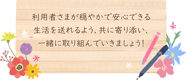 利用者さまが穏やかで安心できる生活を送れるよう、共に寄り添い、一緒に取り組んでいきましょう！