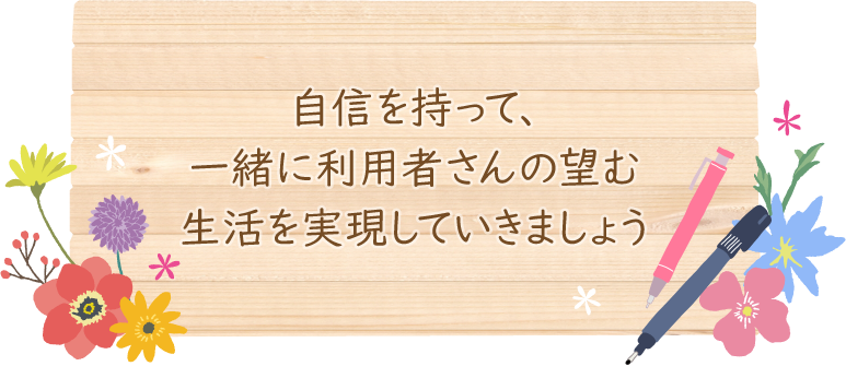 自信を持って、一緒に利用者さんの望む生活を実現していきましょう