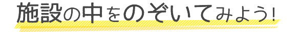 施設の中をのぞいてみよう！