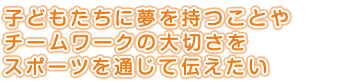 子どもたちに夢を持つことやチームワークの大切さをスポーツを通じて伝えたい