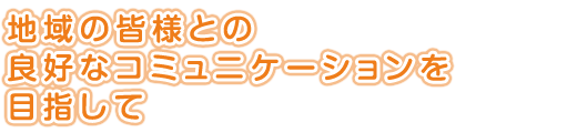 地域の皆様との<br />
良好なコミュニケーションを目指して