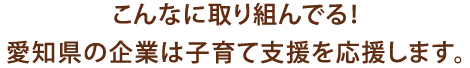 こんなに取り組んでる！愛知県の企業は子育て支援を応援します。