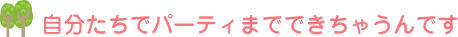 自分たちでパーティまでできちゃうんです