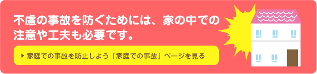 不慮の事故を防ぐためには、家の中での注意や工夫も必要です