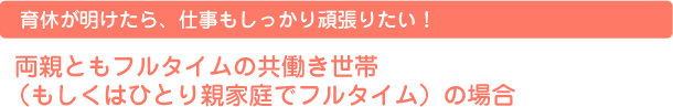 育休が明けたら、仕事もしっかり頑張りたい！  両親ともフルタイムの共働き世帯（もしくはひとり親家庭でフルタイム）の場合