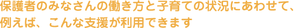 保護者のみなさんの働き方と子育ての状況にあわせて、例えば、こんな支援が利用できます