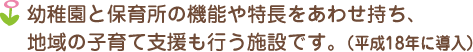 幼稚園と保育所の機能や特長をあわせ持ち、地域の子育て支援も行う施設です。（平成18年に導入）