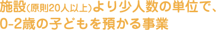 施設(原則20人以上)より少人数の単位で、0-2歳の子どもを預かる事業