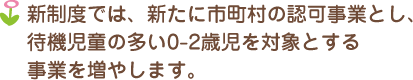 新制度では、新たに市町村の認可事業とし、待機児童の多い0-2歳児を対象とする事業を増やします。