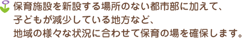 保育施設を新設する場所のない都市部に加えて、子どもが減少している地方など、地域の様々な状況に合わせて保育の場を確保します。