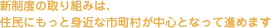 新制度の取り組みは、住民にもっと身近な市町村が中心となって進めます