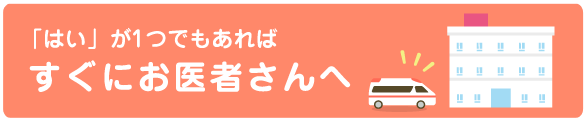 「はい」が1つでもあればすぐにお医者さんへ