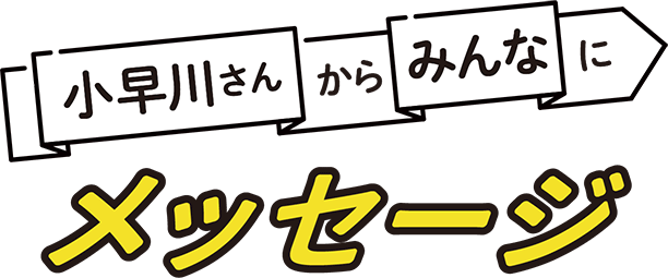 小早川さんからみんなにメッセージ